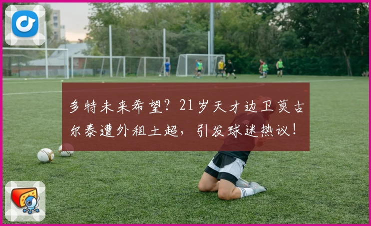 多特未来希望？21岁天才边卫莫古尔泰遭外租土超，引发球迷热议！