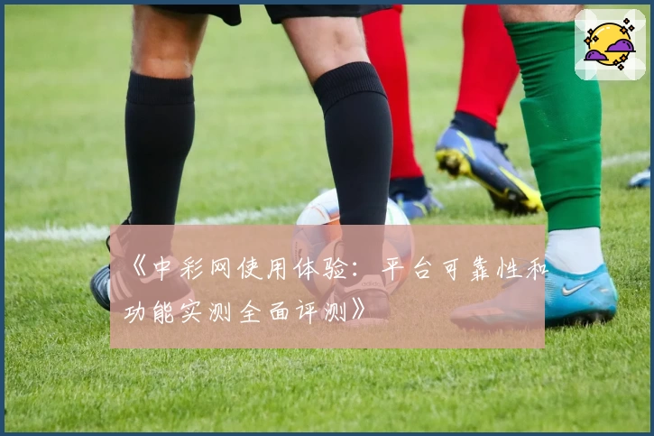 《中彩网使用体验：平台可靠性和功能实测全面评测》