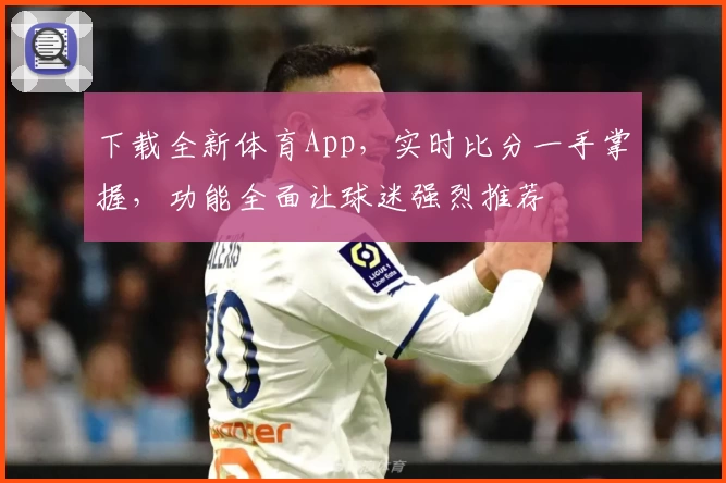 下载全新体育App，实时比分一手掌握，功能全面让球迷强烈推荐