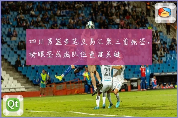 四川男篮多笔交易汇聚三首轮签，榜眼签或成队伍重建关键