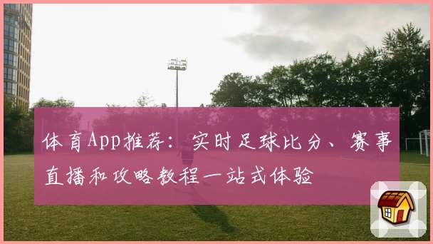 体育App推荐：实时足球比分、赛事直播和攻略教程一站式体验