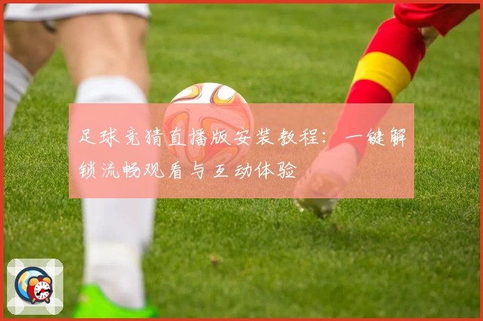 足球竞猜直播版安装教程：一键解锁流畅观看与互动体验