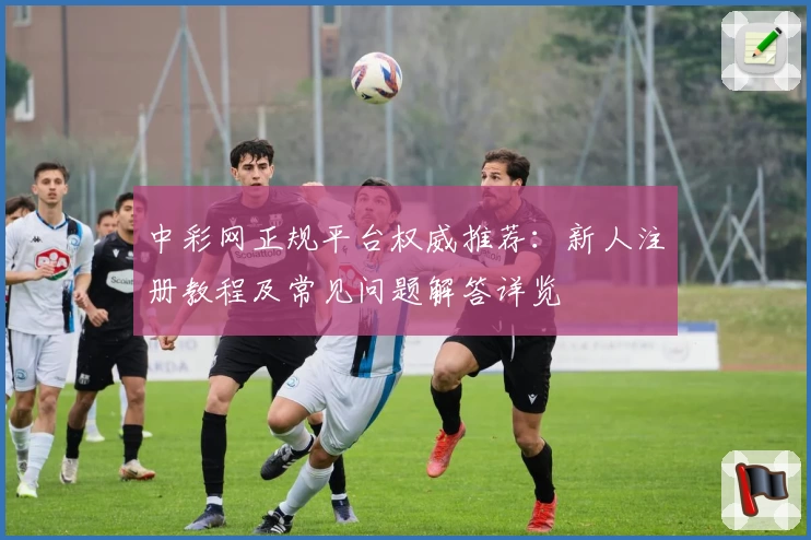 中彩网正规平台权威推荐：新人注册教程及常见问题解答详览