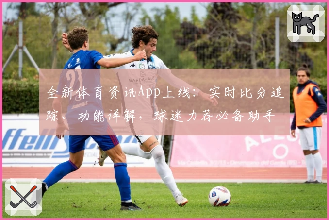 全新体育资讯App上线：实时比分追踪、功能详解，球迷力荐必备助手