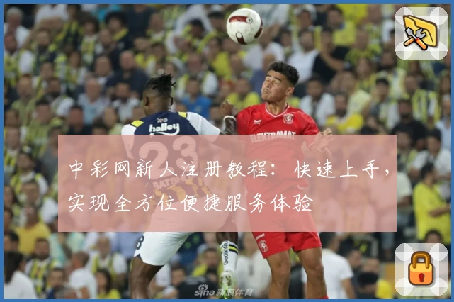 中彩网新人注册教程:快速上手,实现全方位便捷服务体验