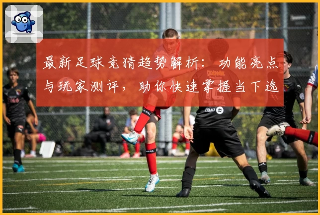 最新足球竞猜趋势解析：功能亮点与玩家测评，助你快速掌握当下选项热潮