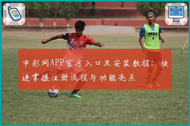 中彩网APP官方入口及安装教程：快速掌握注册流程与功能亮点