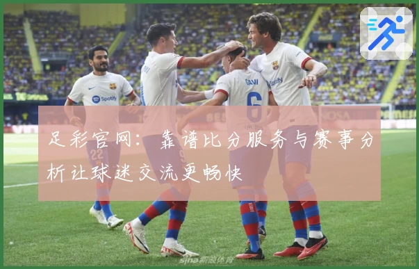 足彩官网：靠谱比分服务与赛事分析让球迷交流更畅快