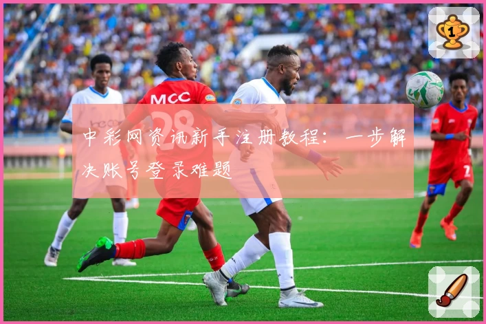 中彩网资讯新手注册教程：一步解决账号登录难题