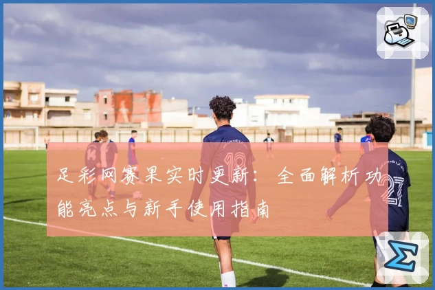 足彩网赛果实时更新：全面解析功能亮点与新手使用指南