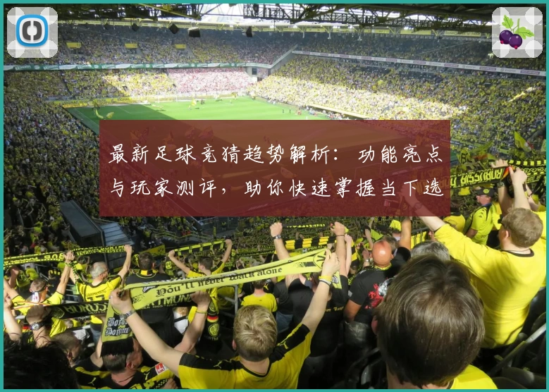 最新足球竞猜趋势解析：功能亮点与玩家测评，助你快速掌握当下选项热潮