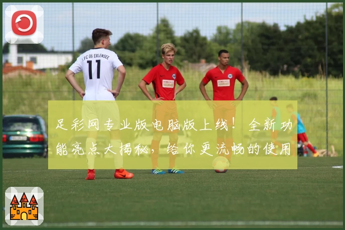 足彩网专业版电脑版上线！全新功能亮点大揭秘，给你更流畅的使用体验