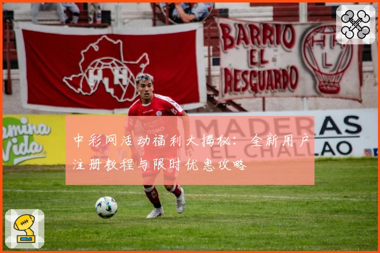 中彩网活动福利大揭秘：全新用户注册教程与限时优惠攻略