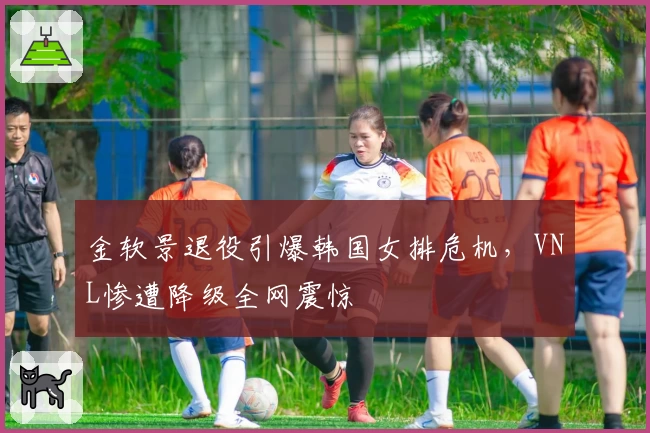 金软景退役引爆韩国女排危机，VNL惨遭降级全网震惊