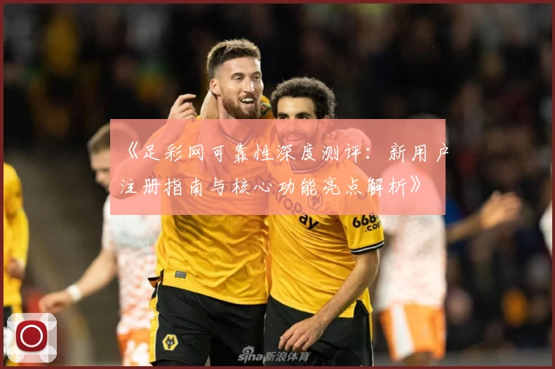 《足彩网可靠性深度测评：新用户注册指南与核心功能亮点解析》