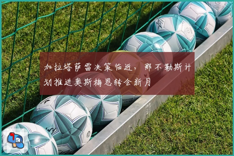加拉塔萨雷决策临近，那不勒斯计划推进奥斯梅恩转会新月