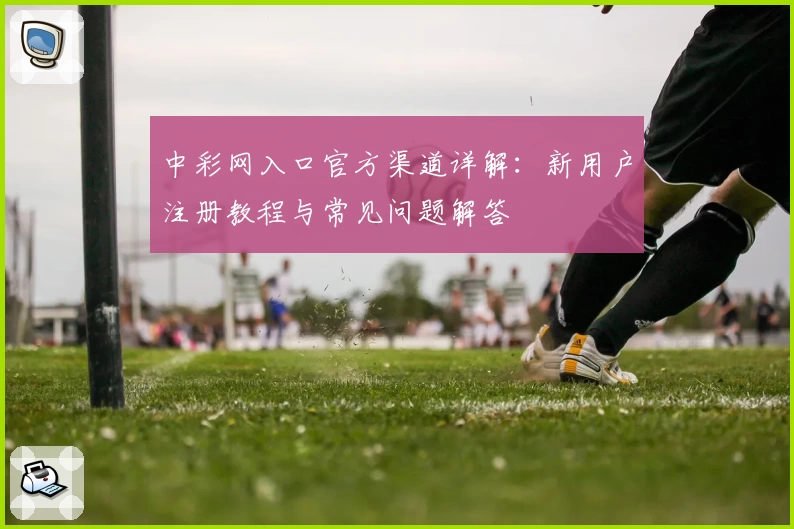 中彩网入口官方渠道详解：新用户注册教程与常见问题解答